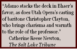 “Adamo stacks the deck in Bhaer’s 
favor, as does Utah Opera’s casting 
of baritone Christopher Clayton, 
who brings charisma and warmth 
to the role of the professor.”
						Catherine Reese Newton, 
						The Salt Lake Tribune
 